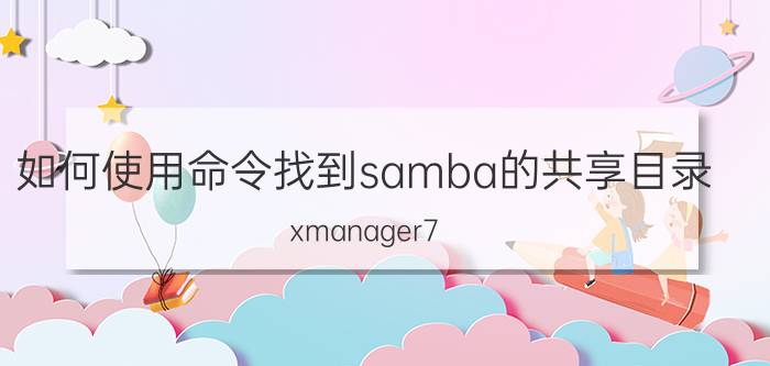 如何使用命令找到samba的共享目录 xmanager7 如何传递文件？